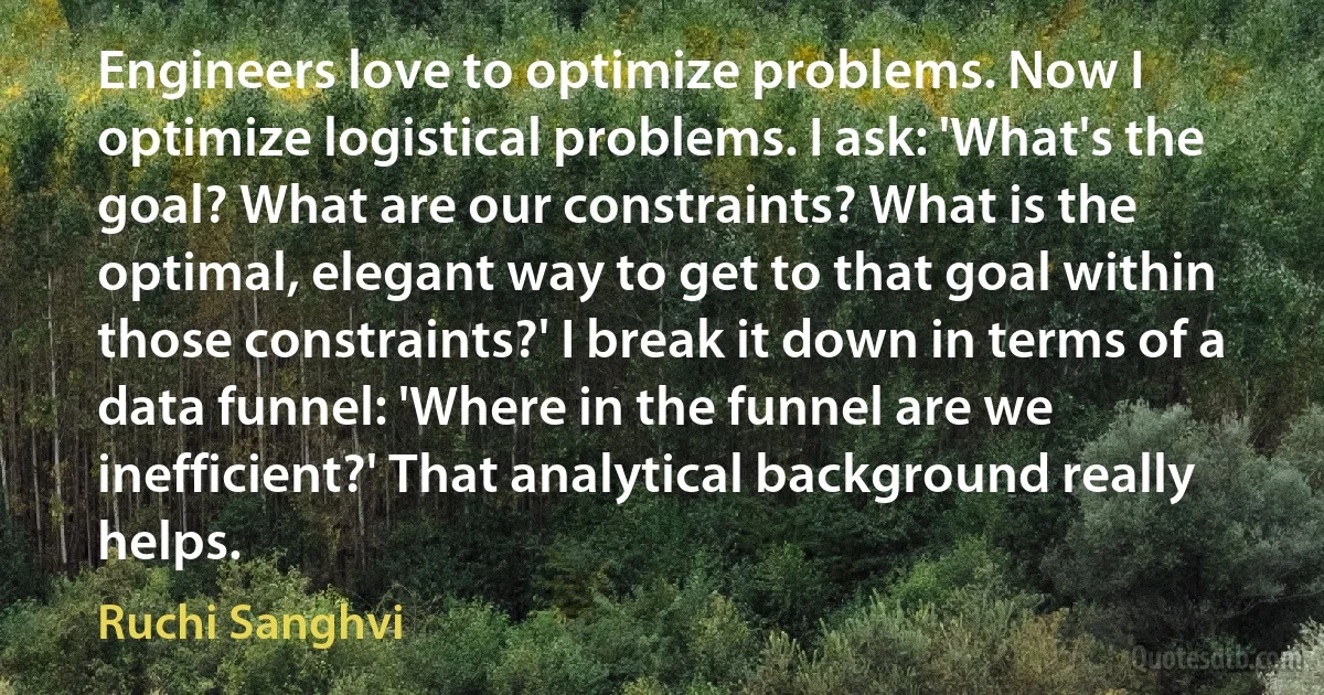 Engineers love to optimize problems. Now I optimize logistical problems. I ask: 'What's the goal? What are our constraints? What is the optimal, elegant way to get to that goal within those constraints?' I break it down in terms of a data funnel: 'Where in the funnel are we inefficient?' That analytical background really helps. (Ruchi Sanghvi)