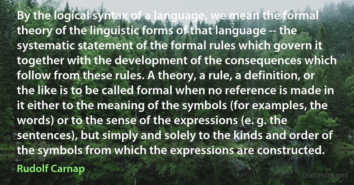 By the logical syntax of a language, we mean the formal theory of the linguistic forms of that language -- the systematic statement of the formal rules which govern it together with the development of the consequences which follow from these rules. A theory, a rule, a definition, or the like is to be called formal when no reference is made in it either to the meaning of the symbols (for examples, the words) or to the sense of the expressions (e. g. the sentences), but simply and solely to the kinds and order of the symbols from which the expressions are constructed. (Rudolf Carnap)