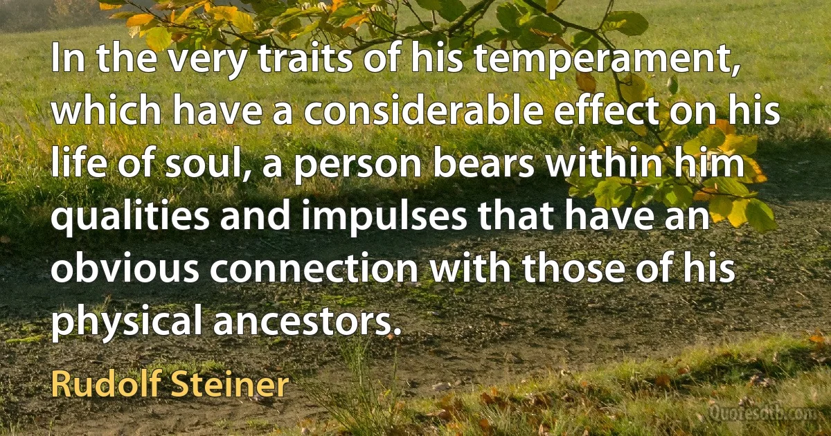 In the very traits of his temperament, which have a considerable effect on his life of soul, a person bears within him qualities and impulses that have an obvious connection with those of his physical ancestors. (Rudolf Steiner)