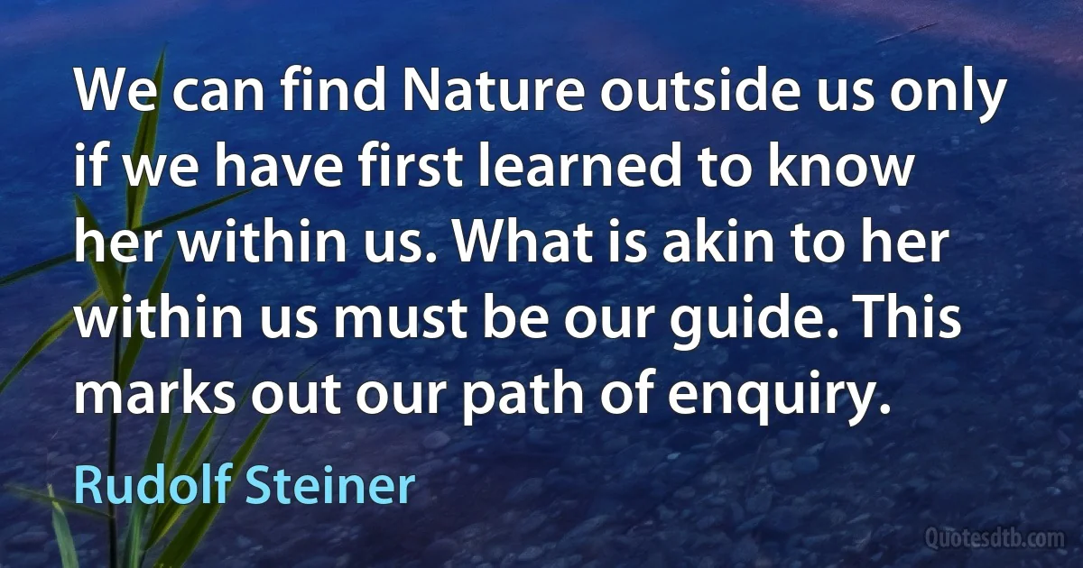 We can find Nature outside us only if we have first learned to know her within us. What is akin to her within us must be our guide. This marks out our path of enquiry. (Rudolf Steiner)