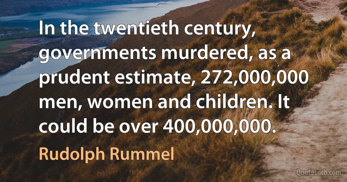 In the twentieth century, governments murdered, as a prudent estimate, 272,000,000 men, women and children. It could be over 400,000,000. (Rudolph Rummel)