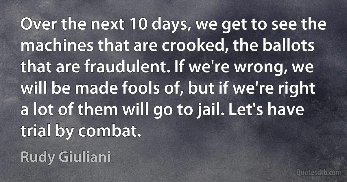 Over the next 10 days, we get to see the machines that are crooked, the ballots that are fraudulent. If we're wrong, we will be made fools of, but if we're right a lot of them will go to jail. Let's have trial by combat. (Rudy Giuliani)