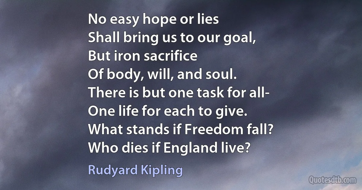 No easy hope or lies
Shall bring us to our goal,
But iron sacrifice
Of body, will, and soul.
There is but one task for all-
One life for each to give.
What stands if Freedom fall?
Who dies if England live? (Rudyard Kipling)