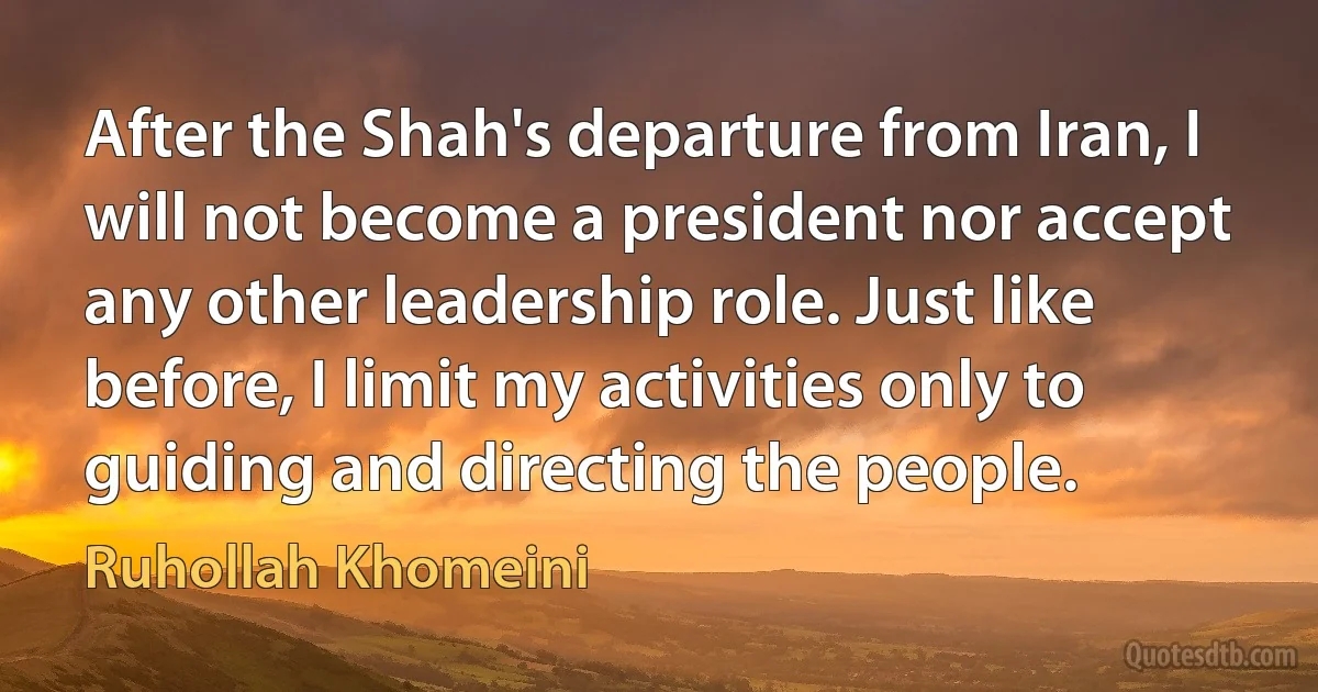 After the Shah's departure from Iran, I will not become a president nor accept any other leadership role. Just like before, I limit my activities only to guiding and directing the people. (Ruhollah Khomeini)