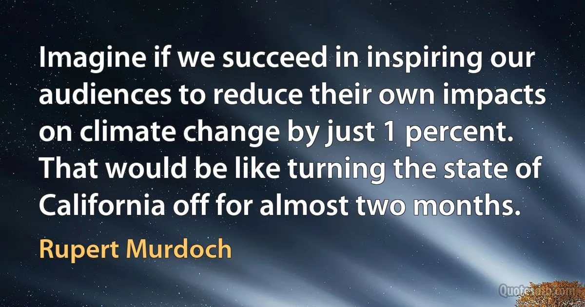 Imagine if we succeed in inspiring our audiences to reduce their own impacts on climate change by just 1 percent. That would be like turning the state of California off for almost two months. (Rupert Murdoch)