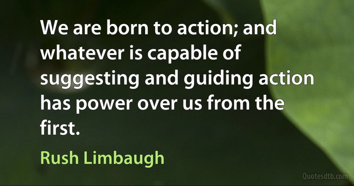 We are born to action; and whatever is capable of suggesting and guiding action has power over us from the first. (Rush Limbaugh)