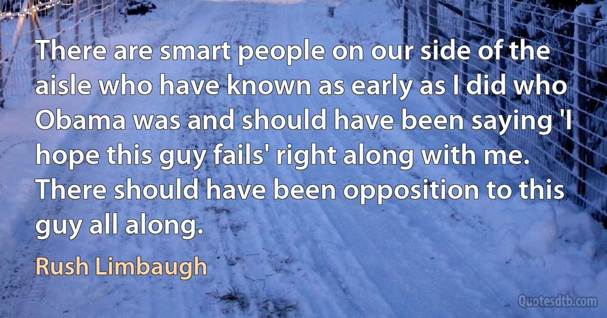 There are smart people on our side of the aisle who have known as early as I did who Obama was and should have been saying 'I hope this guy fails' right along with me. There should have been opposition to this guy all along. (Rush Limbaugh)