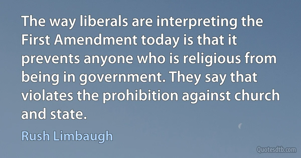 The way liberals are interpreting the First Amendment today is that it prevents anyone who is religious from being in government. They say that violates the prohibition against church and state. (Rush Limbaugh)