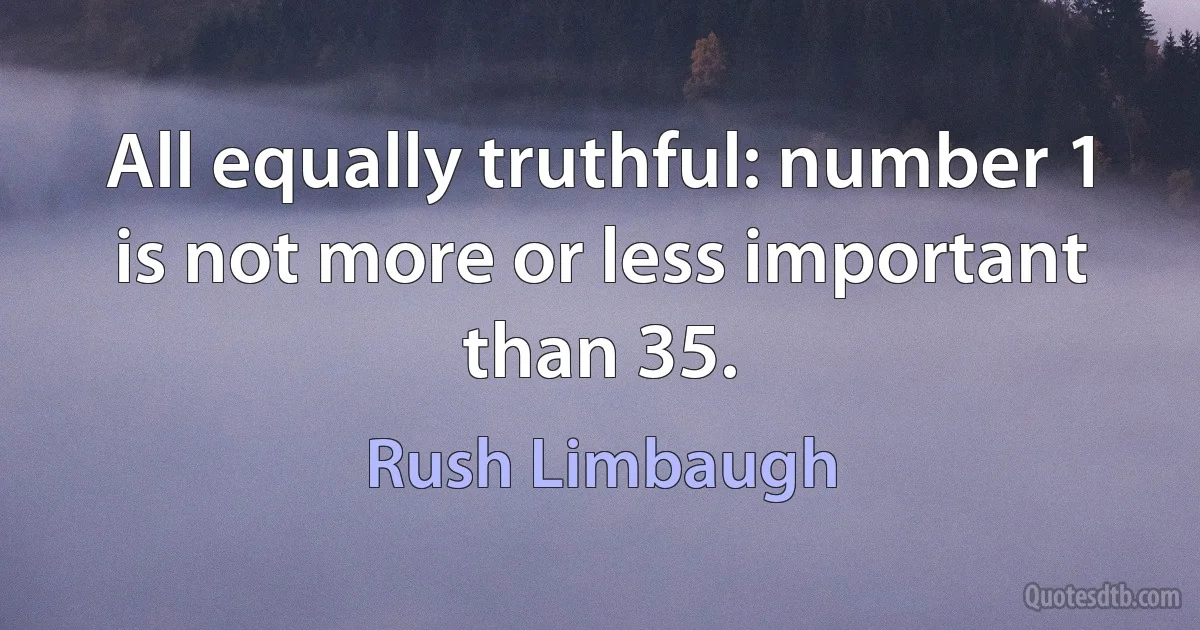 All equally truthful: number 1 is not more or less important than 35. (Rush Limbaugh)