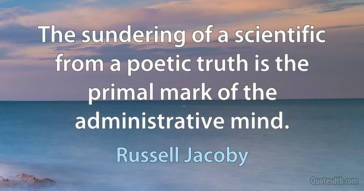 The sundering of a scientific from a poetic truth is the primal mark of the administrative mind. (Russell Jacoby)