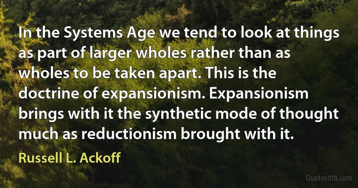 In the Systems Age we tend to look at things as part of larger wholes rather than as wholes to be taken apart. This is the doctrine of expansionism. Expansionism brings with it the synthetic mode of thought much as reductionism brought with it. (Russell L. Ackoff)