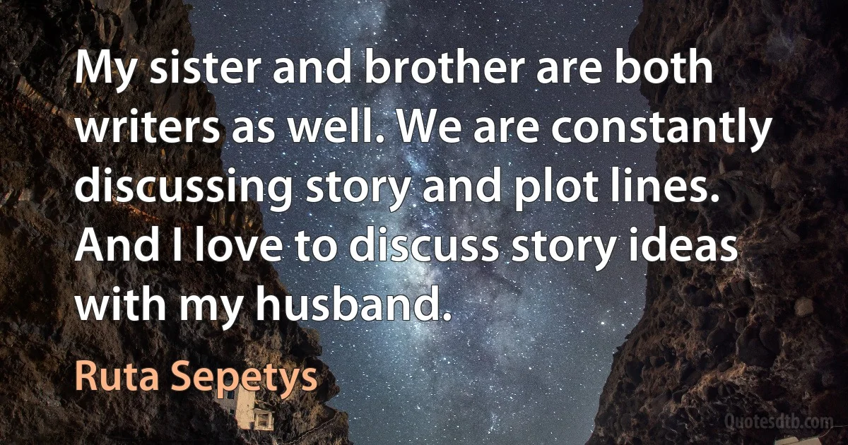 My sister and brother are both writers as well. We are constantly discussing story and plot lines. And I love to discuss story ideas with my husband. (Ruta Sepetys)