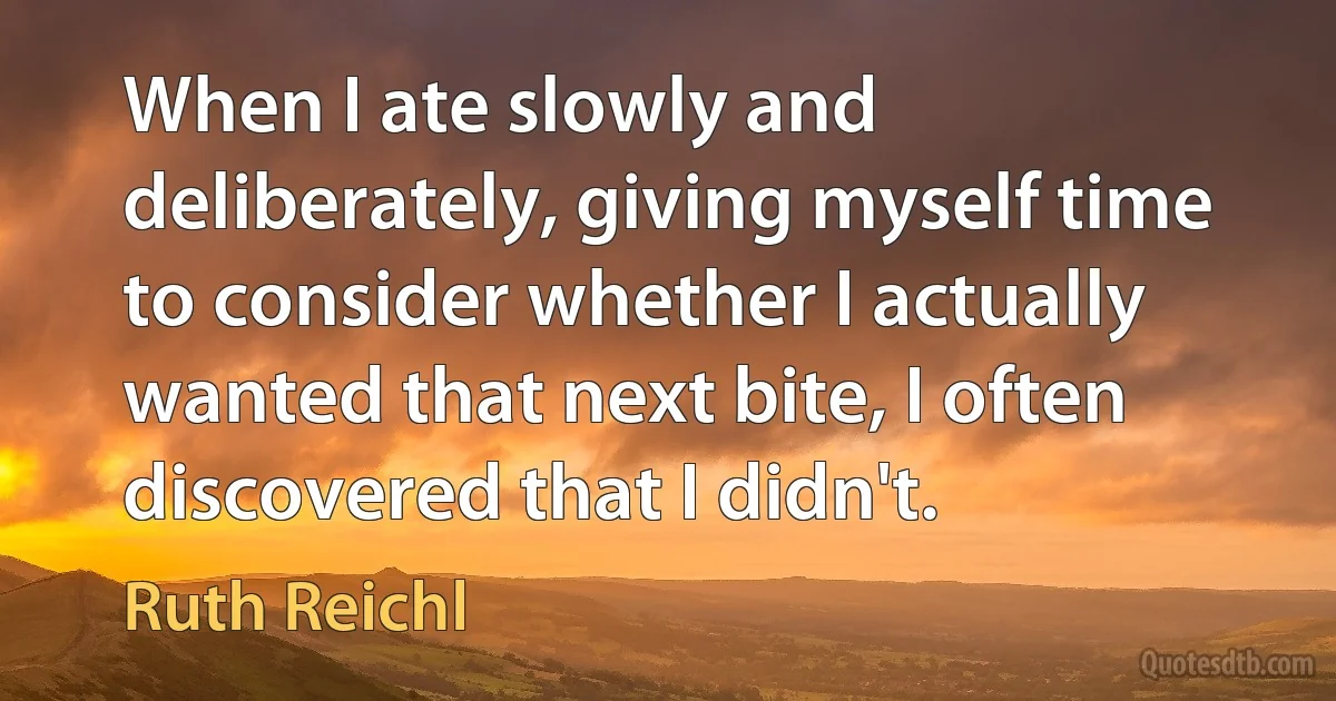 When I ate slowly and deliberately, giving myself time to consider whether I actually wanted that next bite, I often discovered that I didn't. (Ruth Reichl)