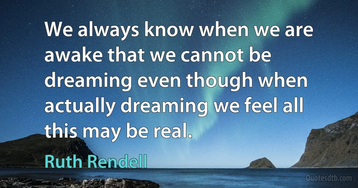 We always know when we are awake that we cannot be dreaming even though when actually dreaming we feel all this may be real. (Ruth Rendell)