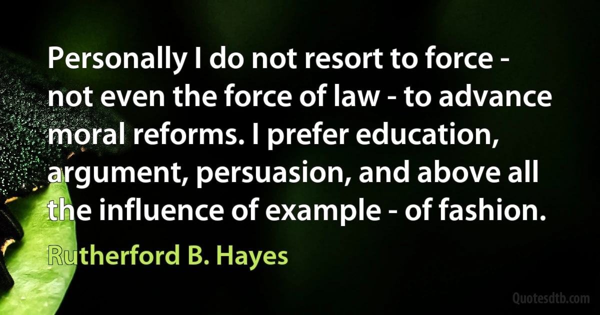 Personally I do not resort to force - not even the force of law - to advance moral reforms. I prefer education, argument, persuasion, and above all the influence of example - of fashion. (Rutherford B. Hayes)