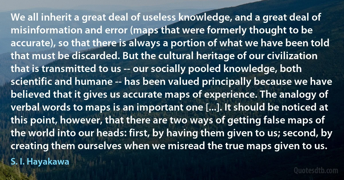 We all inherit a great deal of useless knowledge, and a great deal of misinformation and error (maps that were formerly thought to be accurate), so that there is always a portion of what we have been told that must be discarded. But the cultural heritage of our civilization that is transmitted to us -- our socially pooled knowledge, both scientific and humane -- has been valued principally because we have believed that it gives us accurate maps of experience. The analogy of verbal words to maps is an important one [...]. It should be noticed at this point, however, that there are two ways of getting false maps of the world into our heads: first, by having them given to us; second, by creating them ourselves when we misread the true maps given to us. (S. I. Hayakawa)