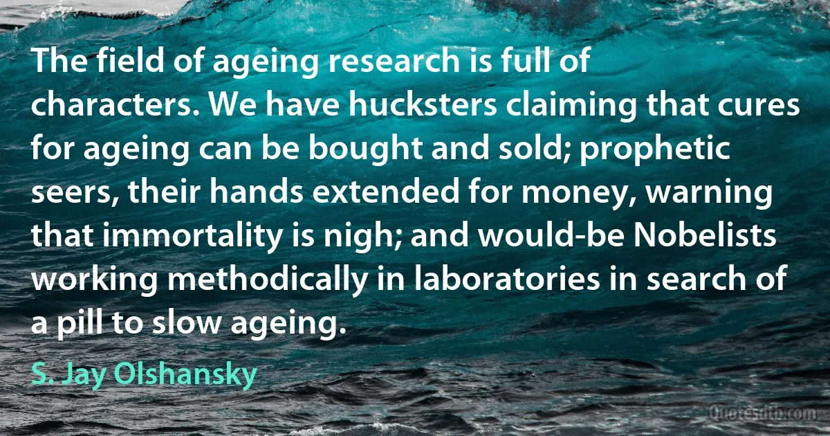 The field of ageing research is full of characters. We have hucksters claiming that cures for ageing can be bought and sold; prophetic seers, their hands extended for money, warning that immortality is nigh; and would-be Nobelists working methodically in laboratories in search of a pill to slow ageing. (S. Jay Olshansky)