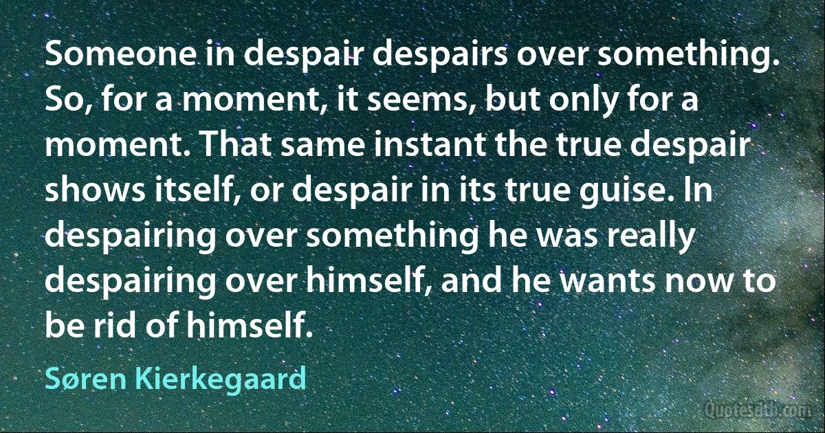 Someone in despair despairs over something. So, for a moment, it seems, but only for a moment. That same instant the true despair shows itself, or despair in its true guise. In despairing over something he was really despairing over himself, and he wants now to be rid of himself. (Søren Kierkegaard)