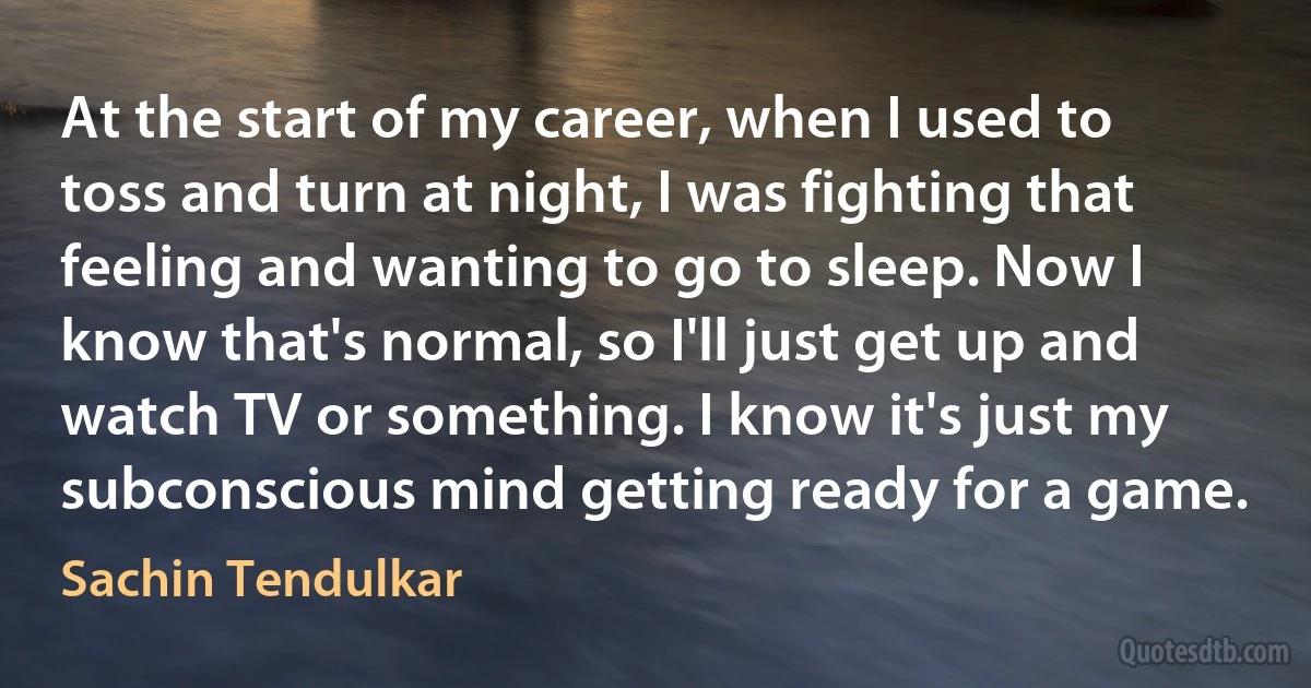 At the start of my career, when I used to toss and turn at night, I was fighting that feeling and wanting to go to sleep. Now I know that's normal, so I'll just get up and watch TV or something. I know it's just my subconscious mind getting ready for a game. (Sachin Tendulkar)