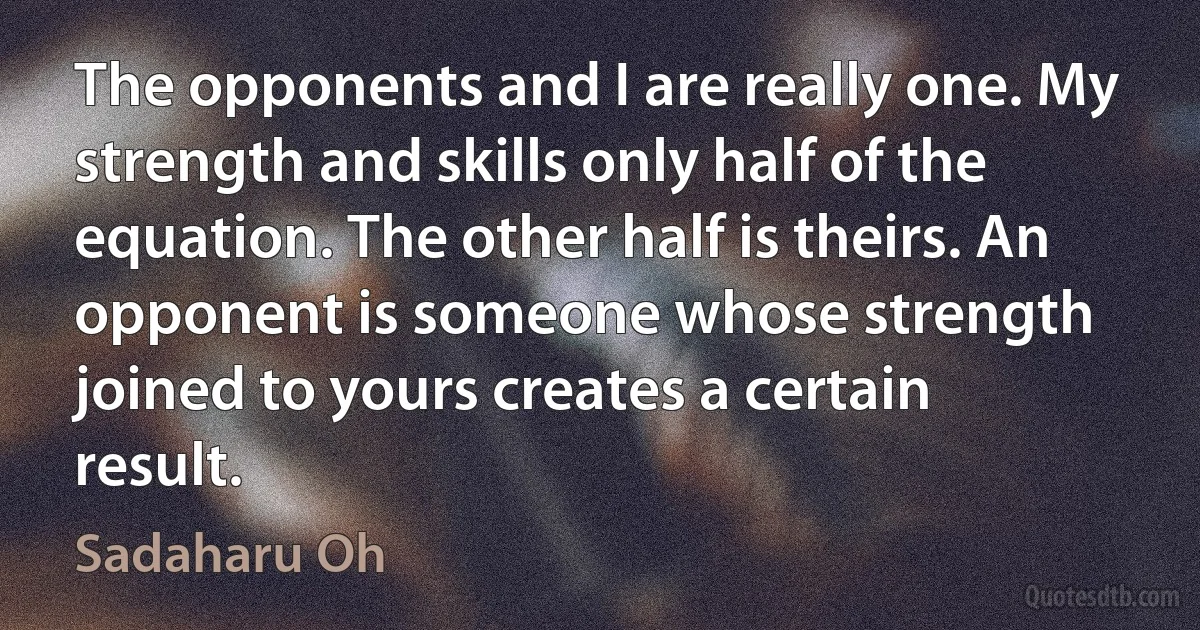 The opponents and I are really one. My strength and skills only half of the equation. The other half is theirs. An opponent is someone whose strength joined to yours creates a certain result. (Sadaharu Oh)