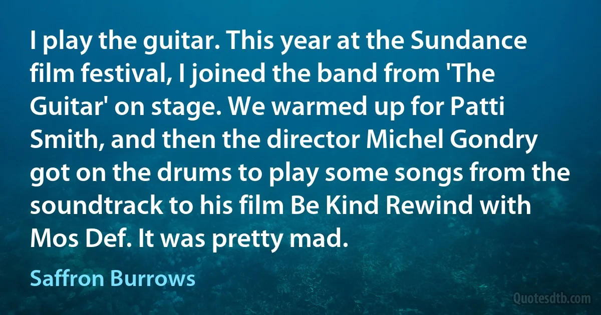 I play the guitar. This year at the Sundance film festival, I joined the band from 'The Guitar' on stage. We warmed up for Patti Smith, and then the director Michel Gondry got on the drums to play some songs from the soundtrack to his film Be Kind Rewind with Mos Def. It was pretty mad. (Saffron Burrows)