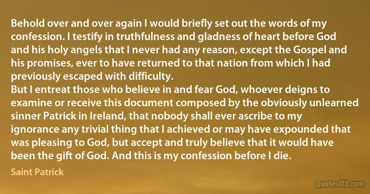 Behold over and over again I would briefly set out the words of my confession. I testify in truthfulness and gladness of heart before God and his holy angels that I never had any reason, except the Gospel and his promises, ever to have returned to that nation from which I had previously escaped with difficulty.
But I entreat those who believe in and fear God, whoever deigns to examine or receive this document composed by the obviously unlearned sinner Patrick in Ireland, that nobody shall ever ascribe to my ignorance any trivial thing that I achieved or may have expounded that was pleasing to God, but accept and truly believe that it would have been the gift of God. And this is my confession before I die. (Saint Patrick)