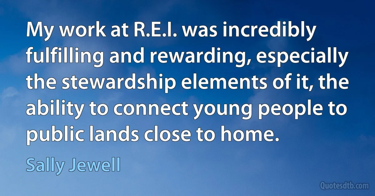 My work at R.E.I. was incredibly fulfilling and rewarding, especially the stewardship elements of it, the ability to connect young people to public lands close to home. (Sally Jewell)