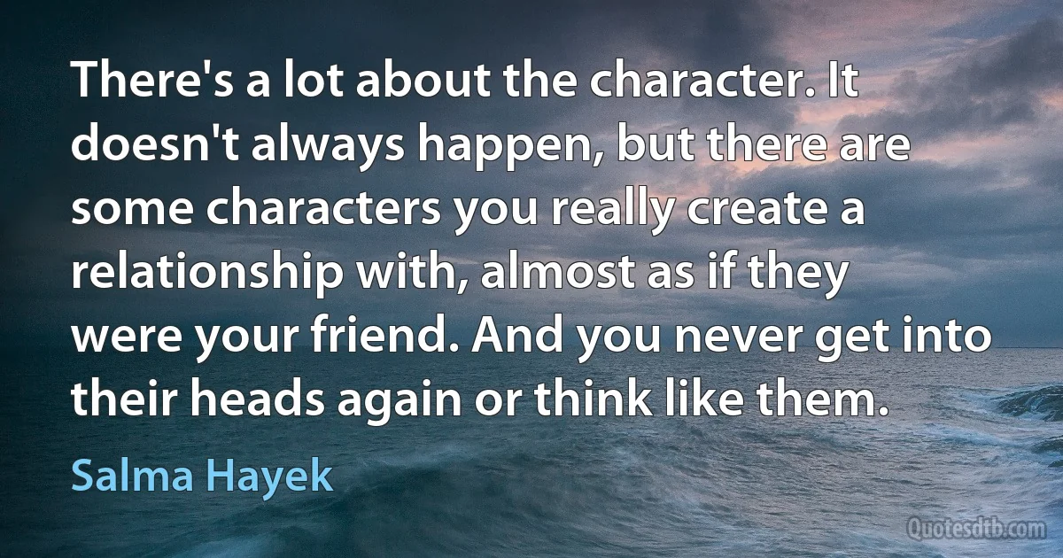 There's a lot about the character. It doesn't always happen, but there are some characters you really create a relationship with, almost as if they were your friend. And you never get into their heads again or think like them. (Salma Hayek)