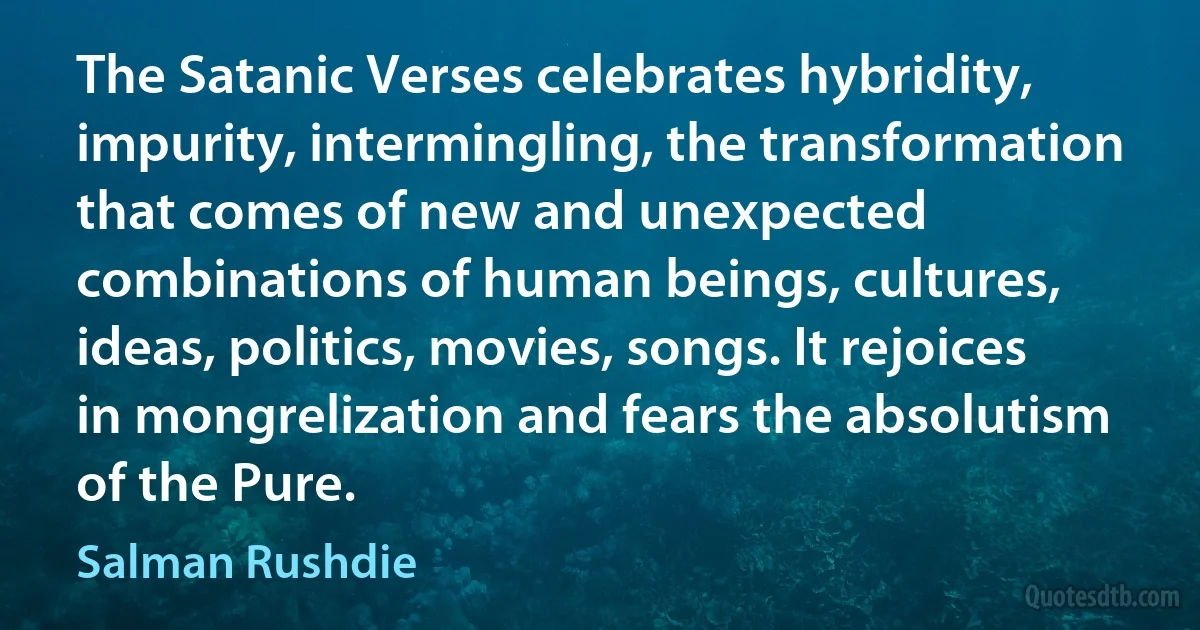 The Satanic Verses celebrates hybridity, impurity, intermingling, the transformation that comes of new and unexpected combinations of human beings, cultures, ideas, politics, movies, songs. It rejoices in mongrelization and fears the absolutism of the Pure. (Salman Rushdie)