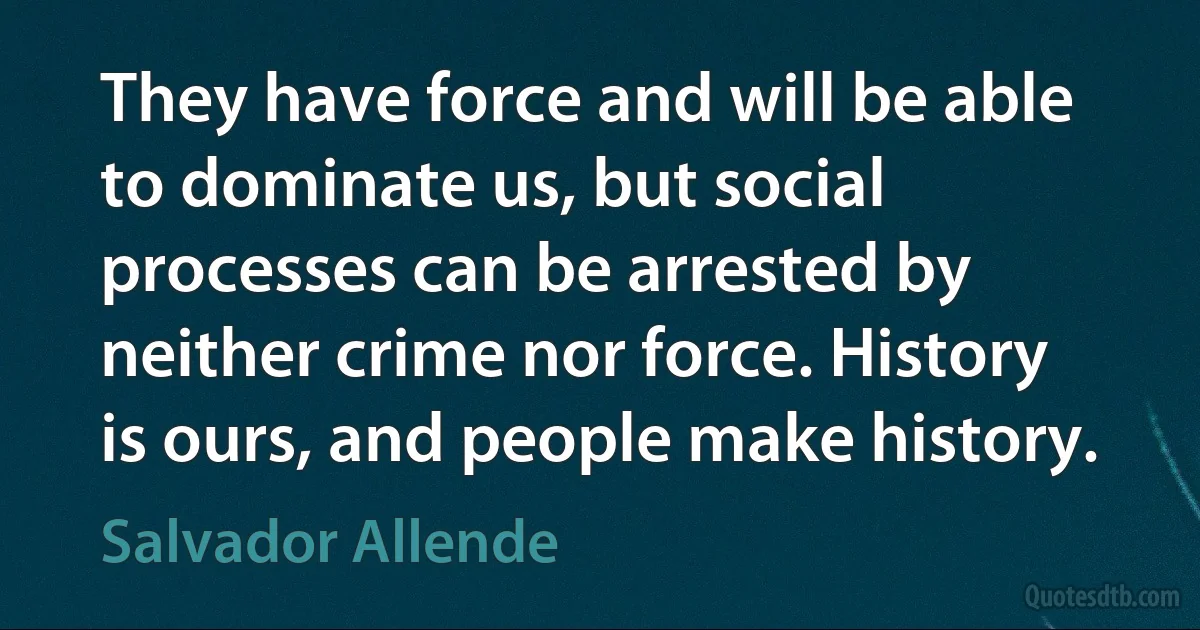 They have force and will be able to dominate us, but social processes can be arrested by neither crime nor force. History is ours, and people make history. (Salvador Allende)