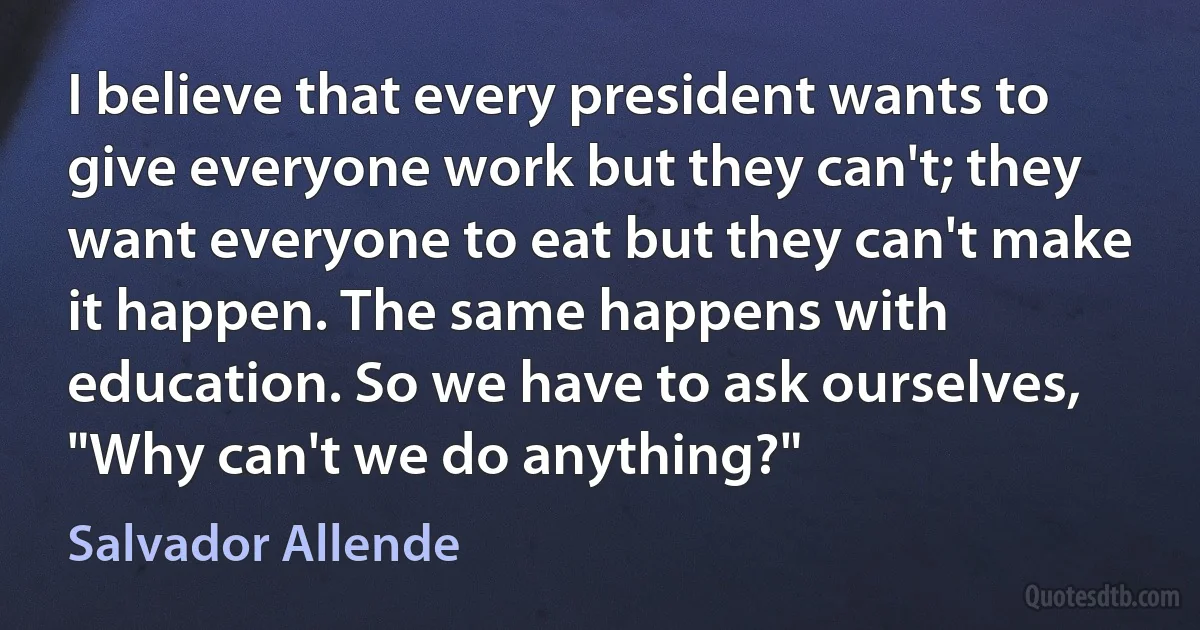 I believe that every president wants to give everyone work but they can't; they want everyone to eat but they can't make it happen. The same happens with education. So we have to ask ourselves, "Why can't we do anything?" (Salvador Allende)