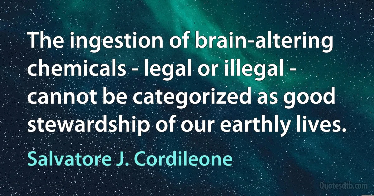 The ingestion of brain-altering chemicals - legal or illegal - cannot be categorized as good stewardship of our earthly lives. (Salvatore J. Cordileone)