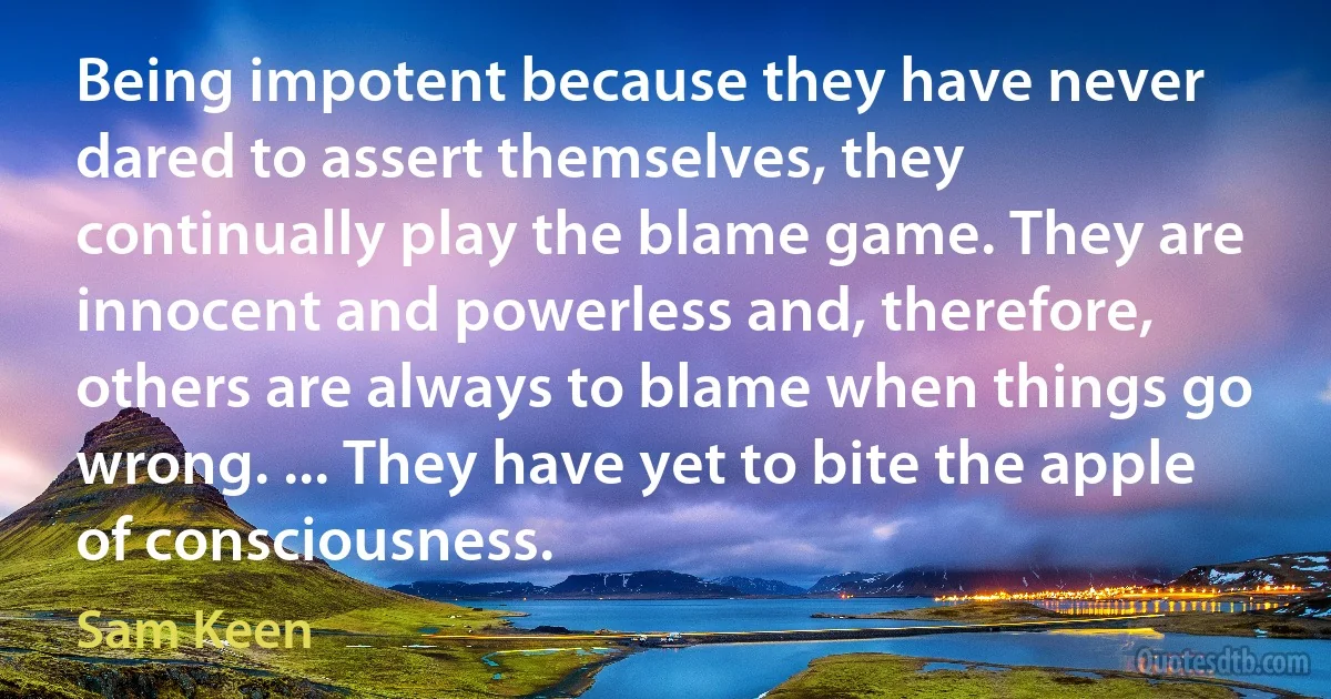 Being impotent because they have never dared to assert themselves, they continually play the blame game. They are innocent and powerless and, therefore, others are always to blame when things go wrong. ... They have yet to bite the apple of consciousness. (Sam Keen)