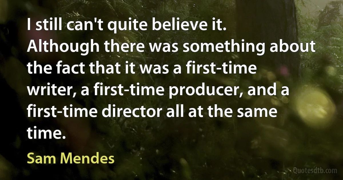 I still can't quite believe it. Although there was something about the fact that it was a first-time writer, a first-time producer, and a first-time director all at the same time. (Sam Mendes)