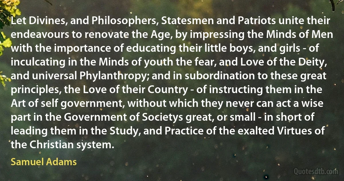 Let Divines, and Philosophers, Statesmen and Patriots unite their endeavours to renovate the Age, by impressing the Minds of Men with the importance of educating their little boys, and girls - of inculcating in the Minds of youth the fear, and Love of the Deity, and universal Phylanthropy; and in subordination to these great principles, the Love of their Country - of instructing them in the Art of self government, without which they never can act a wise part in the Government of Societys great, or small - in short of leading them in the Study, and Practice of the exalted Virtues of the Christian system. (Samuel Adams)