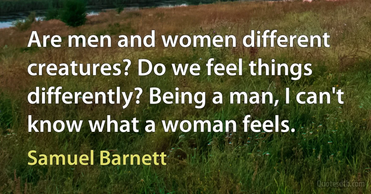 Are men and women different creatures? Do we feel things differently? Being a man, I can't know what a woman feels. (Samuel Barnett)