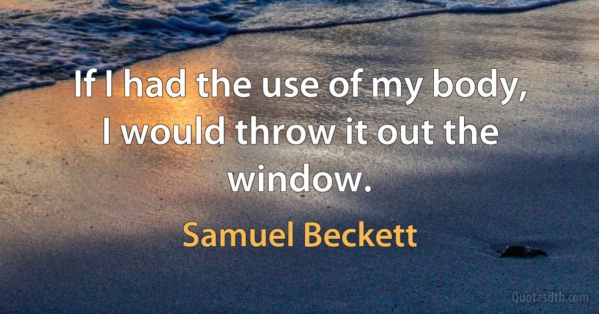 If I had the use of my body, I would throw it out the window. (Samuel Beckett)