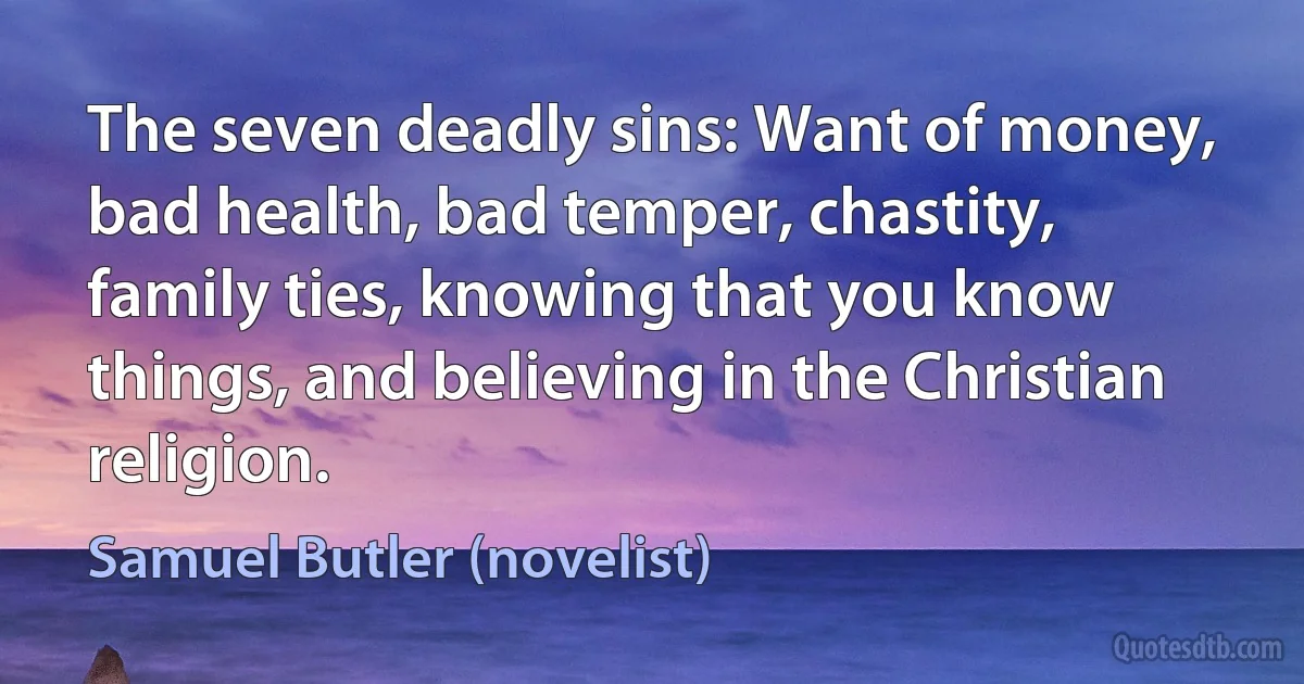 The seven deadly sins: Want of money, bad health, bad temper, chastity, family ties, knowing that you know things, and believing in the Christian religion. (Samuel Butler (novelist))