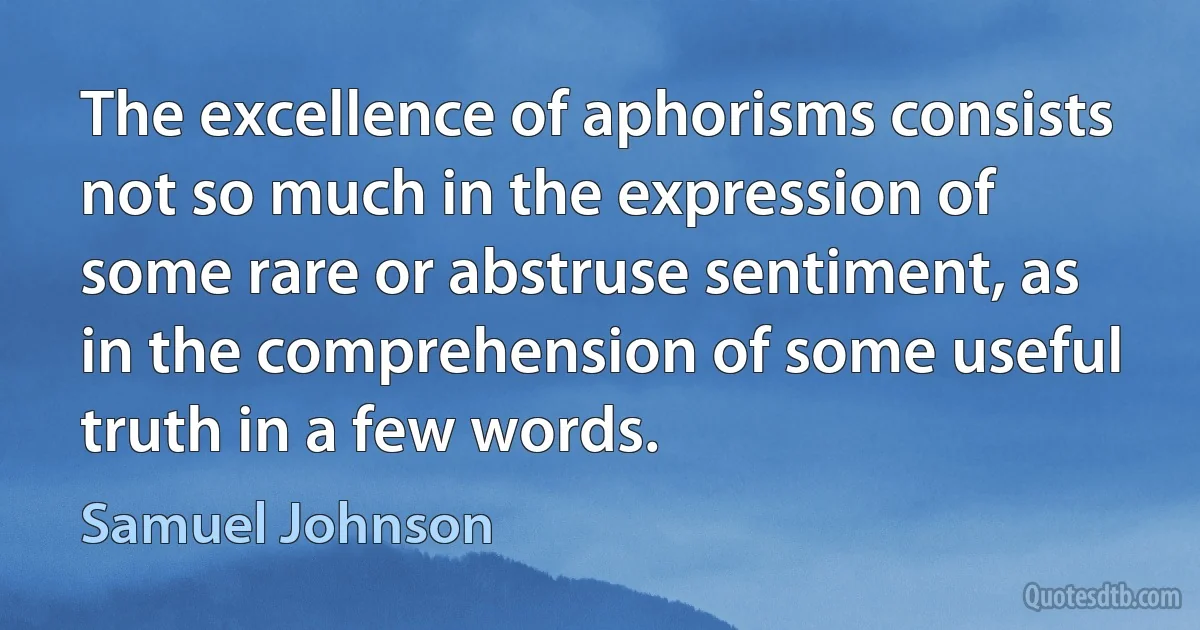 The excellence of aphorisms consists not so much in the expression of some rare or abstruse sentiment, as in the comprehension of some useful truth in a few words. (Samuel Johnson)