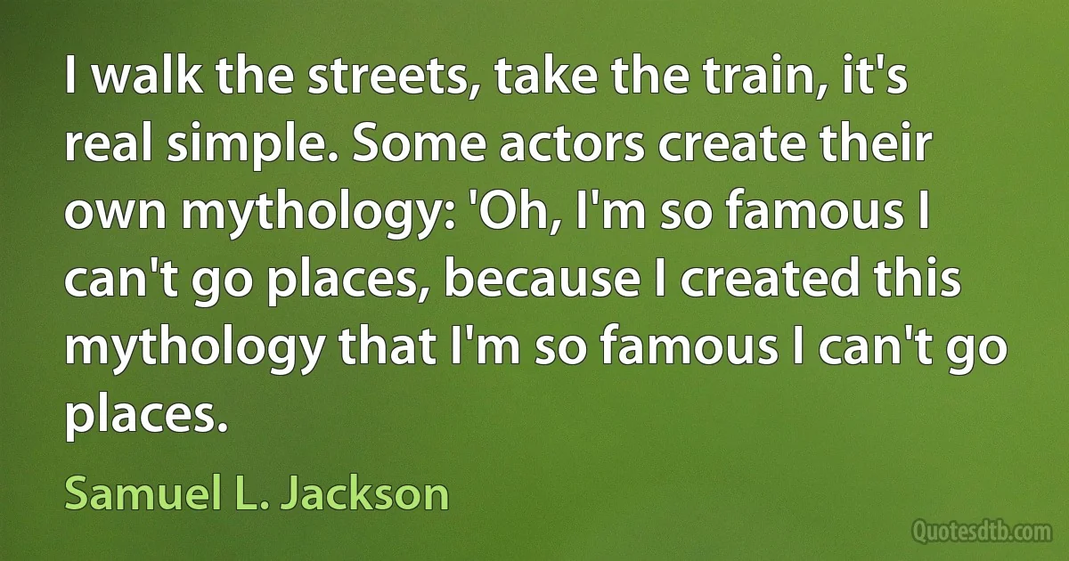 I walk the streets, take the train, it's real simple. Some actors create their own mythology: 'Oh, I'm so famous I can't go places, because I created this mythology that I'm so famous I can't go places. (Samuel L. Jackson)