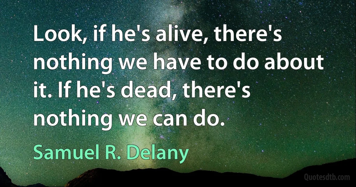 Look, if he's alive, there's nothing we have to do about it. If he's dead, there's nothing we can do. (Samuel R. Delany)