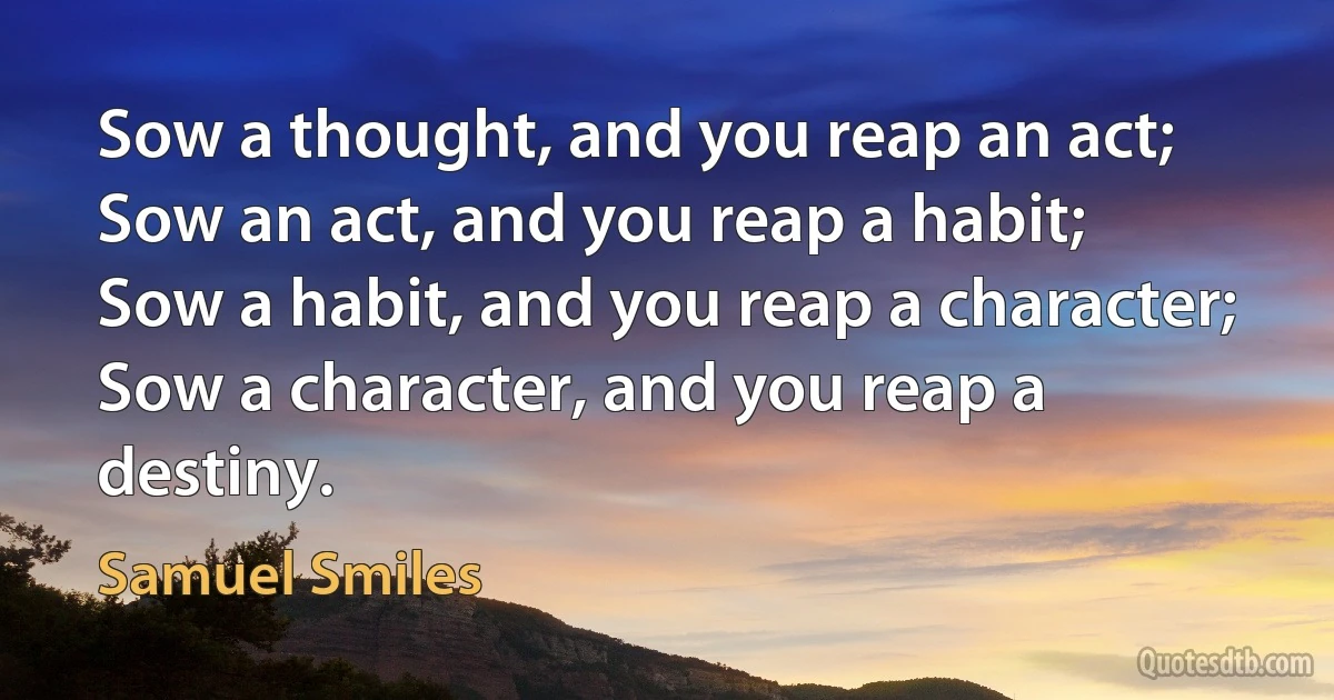 Sow a thought, and you reap an act;
Sow an act, and you reap a habit;
Sow a habit, and you reap a character;
Sow a character, and you reap a destiny. (Samuel Smiles)