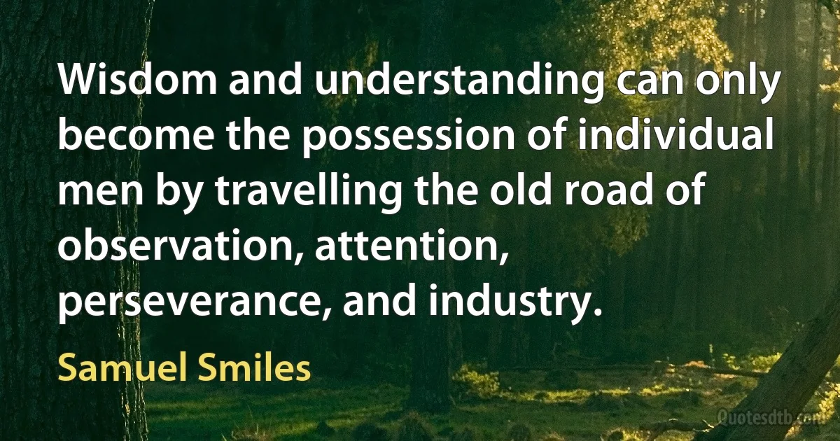 Wisdom and understanding can only become the possession of individual men by travelling the old road of observation, attention, perseverance, and industry. (Samuel Smiles)