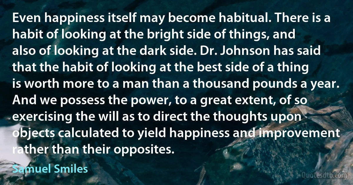 Even happiness itself may become habitual. There is a habit of looking at the bright side of things, and also of looking at the dark side. Dr. Johnson has said that the habit of looking at the best side of a thing is worth more to a man than a thousand pounds a year. And we possess the power, to a great extent, of so exercising the will as to direct the thoughts upon objects calculated to yield happiness and improvement rather than their opposites. (Samuel Smiles)