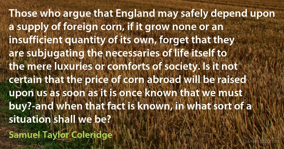 Those who argue that England may safely depend upon a supply of foreign corn, if it grow none or an insufficient quantity of its own, forget that they are subjugating the necessaries of life itself to the mere luxuries or comforts of society. Is it not certain that the price of corn abroad will be raised upon us as soon as it is once known that we must buy?-and when that fact is known, in what sort of a situation shall we be? (Samuel Taylor Coleridge)