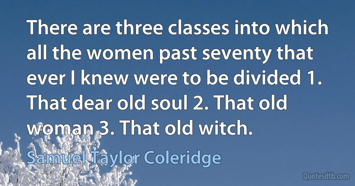 There are three classes into which all the women past seventy that ever I knew were to be divided 1. That dear old soul 2. That old woman 3. That old witch. (Samuel Taylor Coleridge)