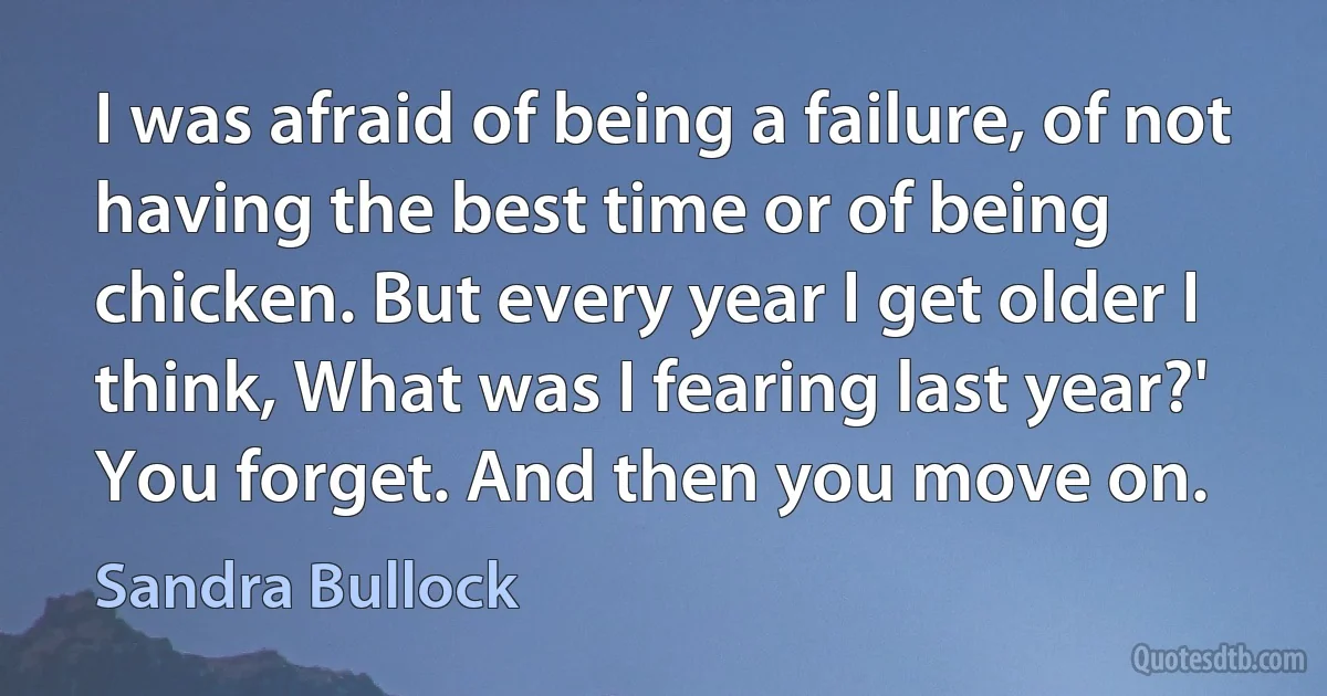 I was afraid of being a failure, of not having the best time or of being chicken. But every year I get older I think, What was I fearing last year?' You forget. And then you move on. (Sandra Bullock)