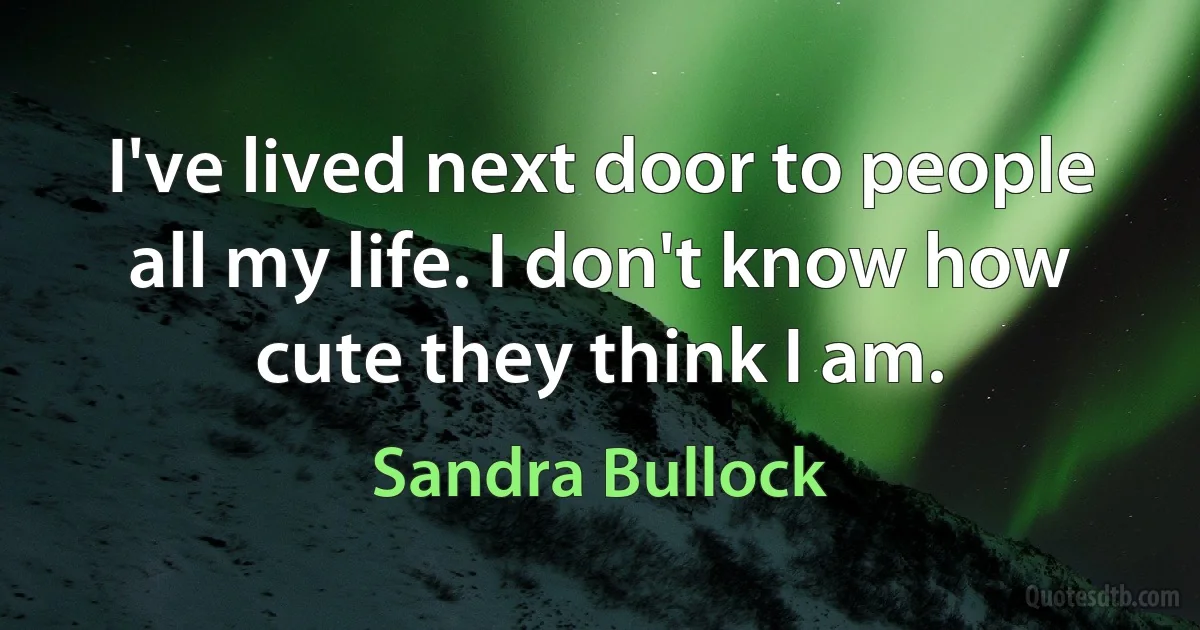 I've lived next door to people all my life. I don't know how cute they think I am. (Sandra Bullock)