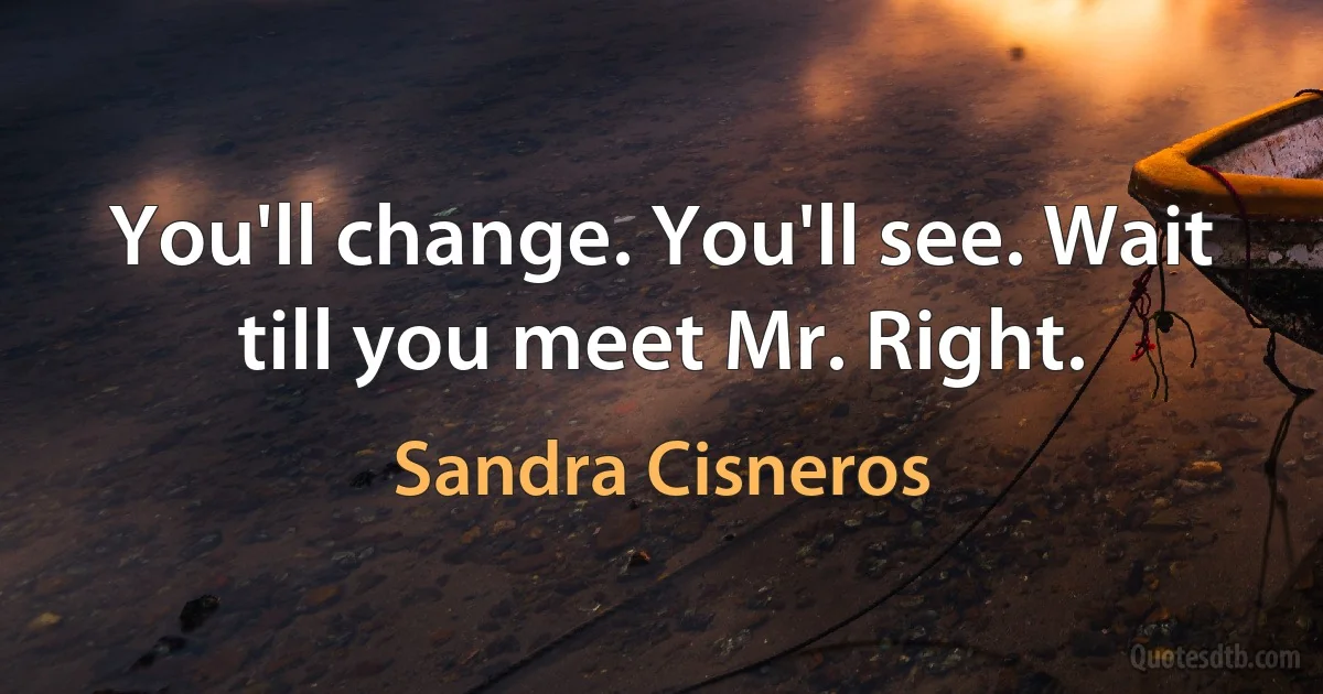 You'll change. You'll see. Wait till you meet Mr. Right. (Sandra Cisneros)