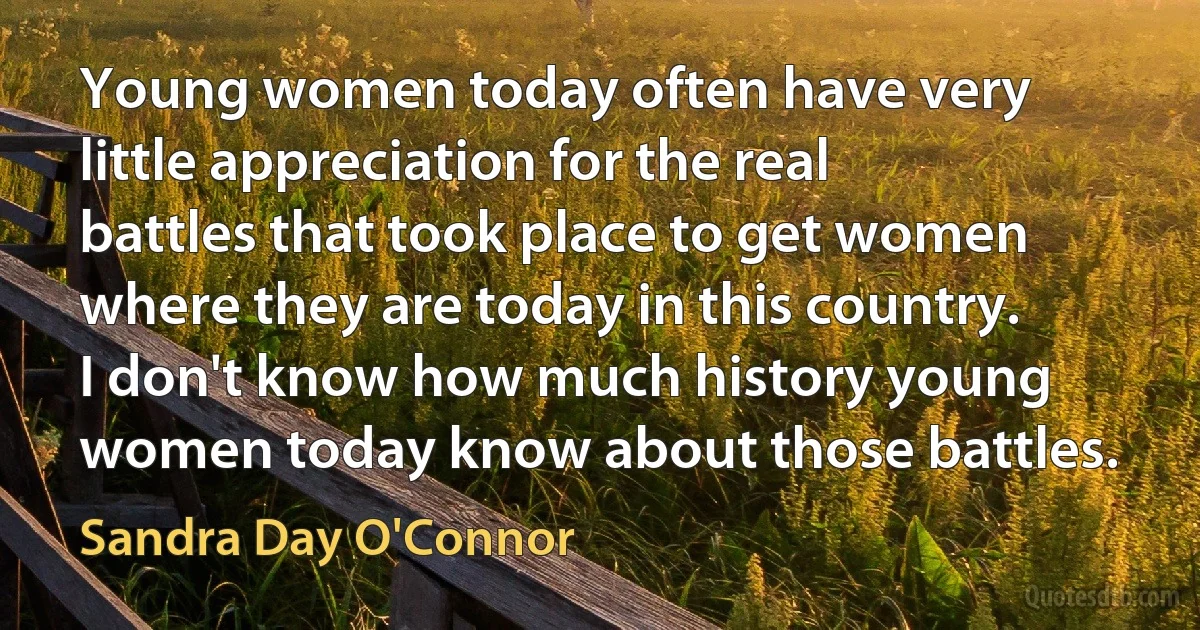 Young women today often have very little appreciation for the real battles that took place to get women where they are today in this country. I don't know how much history young women today know about those battles. (Sandra Day O'Connor)